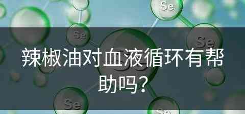 辣椒油对血液循环有帮助吗？(辣椒油对血液循环有帮助吗视频)